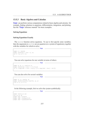13.5. A GUIDED TOUR

13.5.3 Basic Algebra and Calculus
Sage can perform various computations related to basic algebra and calculus: for
example, ﬁnding solutions to equations, differentiation, integration, and plotting.
See the “Sage reference manual” for more examples.

Solving Equations


Solving Equations Exactly

  The solve function solves equations. To use it, ﬁrst specify some variables;
then the arguments to solve are an equation (or a system of equations), together
with the variables for which to solve:
                                      Sage

sage: x = var(x)
sage: solve(x2 + 3*x + 2, x)
[x == -2, x == -1]




 You can solve equations for one variable in terms of others:
                                      Sage

sage: x, b, c = var(x b c)
sage: solve([x2 + b*x + c == 0],x)
[x == (-sqrt(b2 - 4*c) - b)/2, x == (sqrt(b2 - 4*c) - b)/2]




 You can also solve for several variables:
                                      Sage

sage: x, y = var(x, y)
sage: solve([x+y==6, x-y==4], x, y)
[[x == 5, y == 1]]




 In the following example, ﬁrst we solve the system symbolically:
                                      Sage

sage: var(x y p q)
(x, y, p, q)
sage: eq1 = p+q==9
sage: eq2 = q*y+p*x==-6
sage: eq3 = q*y2+p*x2==24


                                       337
 