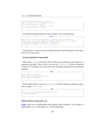13.5. A GUIDED TOUR

sage: solve([eq1,eq2,eq3,p==1],p,q,x,y)
[[p == 1, q == 8, x == (-4*sqrt(10) - 2)/3,
y == (sqrt(2)*sqrt(5) - 4)/6],
[p == 1, q == 8, x == (4*sqrt(10) - 2)/3,
y == (-sqrt(2)*sqrt(5) - 4)/6]]




 For numerical approximations of the solutions, you can instead use:
                                      Sage

sage: solns = solve([eq1,eq2,eq3,p==1],p,q,x,y, solution dict=True)
sage: [[s[p].n(30), s[q].n(30), s[x].n(30), s[y].n(30)] for s in solns]
[[1.0000000, 8.0000000, -4.8830369, -0.13962039],
[1.0000000, 8.0000000, 3.5497035, -1.1937129]]




 (The function n prints a numerical approximation, and the argument is the num-
ber of bits of precision.)

 Solving Equations Numerically

  Often times, solve will not be able to ﬁnd an exact solution to the equation or
equations speciﬁed. When it fails, you can use find root to ﬁnd a numerical
solution. For example, solve does not return anything intersting for the following
equation:
                                      Sage

sage: theta = var(theta)
sage: solve(cos(theta)==sin(theta))
[sin(theta) == cos(theta)]




  On the other hand, we can use find root to ﬁnd a solution to the above equa-
tion in range 0 < θ < π/2:
                                      Sage

sage: find root(cos(theta)==sin(theta),0,pi/2)
0.78539816339744839




Differentiation, Integration, etc.
Sage knows how to differentiate and integrate many functions. For example, to
differentiate sin(u) with respect to u, do the following:

                                       338
 
