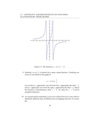 2.7. CONTINUITY AND DISCONTINUITY OF FUNCTIONS
ILLUSTRATED BY THEIR GRAPHS




                  Figure 2.7: The function y = 2x/(1 − x2 ).

                       1
  9. Similarly, arctan x , is found to be a many-valued function. Conﬁning our-
     selves to one branch of the graph of

                                                1
                                   y = arctan     ,
                                                x
     we see that as x approaches zero from the left, y approaches the limit − π ,
                                                                              2
     and as x approaches zero from the right, y approaches the limit + π . Hence
                                                                       2
     the function is discontinuous when x = 0. Its value for x = 0 can be
     assigned at pleasure.

 10. As was previously mentioned, a piecewise-deﬁned function is one which is
     deﬁned by different rules on different non-overlapping intervals. For exam-
     ple,

                                      24
 
