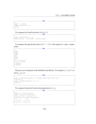 13.5. A GUIDED TOUR

                                      Sage

sage: u = var(u)
sage: diff(sin(u), u)
cos(u)



 To compute the fourth derivative of sin(x2 ):
                                      Sage

sage: diff(sin(x2), x, 4)
16*x4*sin(x2) - 12*sin(x2) - 48*x2*cos(x2)



  To compute the partial derivatives of x2 + 17y 2 with respect to x and y, respec-
tively:
                                      Sage

sage:
sage:
sage:
2*x
sage:
34*y
x, y = var(x,y)
f = x2 + 17*y2
f.diff(x)
f.diff(y)



 We move on to integrals, both indeﬁnite and deﬁnite. To compute      x sin(x2 ) dx
     1
and 0 x2x dx
        +1
                                      Sage

sage: integral(x*sin(x2), x) # Sage always omits the ’’+C’’
-cos(x2)/2
sage: integral(x/(x2+1), x, 0, 1)
log(2)/2



                                                      1
 To compute the partial fraction decomposition of   x2 −1
                                                          :
                                      Sage

sage: f = 1/((1+x)*(x-1))
sage: f.partial fraction(x)
1/(2*(x - 1)) - 1/(2*(x + 1))
sage: print f.partial fraction(x)
    1           1
--------- - ---------
2 (x - 1)   2 (x + 1)




                                       339
 