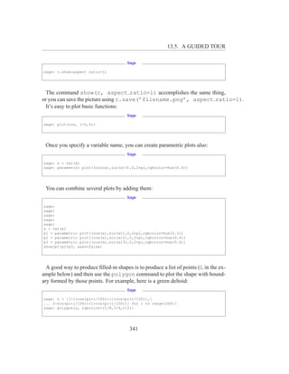13.5. A GUIDED TOUR

                                      Sage

sage: c.show(aspect ratio=1)




 The command show(c, aspect ratio=1) accomplishes the same thing,
or you can save the picture using c.save(’filename.png’, aspect ratio=1).
 It’s easy to plot basic functions:
                                      Sage

sage: plot(cos, (-5,5))




 Once you specify a variable name, you can create parametric plots also:
                                      Sage

sage: x = var(x)
sage: parametric plot((cos(x),sin(x)3),0,2*pi,rgbcolor=hue(0.6))




 You can combine several plots by adding them:
                                      Sage

sage:
sage:
sage:
sage:
sage:
x = var(x)
p1 = parametric plot((cos(x),sin(x)),0,2*pi,rgbcolor=hue(0.2))
p2 = parametric plot((cos(x),sin(x)2),0,2*pi,rgbcolor=hue(0.4))
p3 = parametric plot((cos(x),sin(x)3),0,2*pi,rgbcolor=hue(0.6))
show(p1+p2+p3, axes=false)




  A good way to produce ﬁlled-in shapes is to produce a list of points (L in the ex-
ample below) and then use the polygon command to plot the shape with bound-
ary formed by those points. For example, here is a green deltoid:
                                      Sage

sage: L = [[-1+cos(pi*i/100)*(1+cos(pi*i/100)),
... 2*sin(pi*i/100)*(1-cos(pi*i/100))] for i in range(200)]
sage: polygon(L, rgbcolor=(1/8,3/4,1/2))




                                        341
 