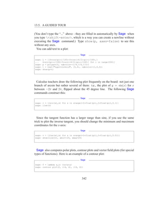 13.5. A GUIDED TOUR

(You don’t type the “...” above - they are ﬁlled in automatically by Sage when
you type <shift-enter>, which is a way you can create a newline without
executing the Sage command.) Type show(p, axes=false) to see this
without any axes.
  You can add text to a plot:
                                      Sage

sage:   L = [[6*cos(pi*i/100)+5*cos((6/2)*pi*i/100),
...     6*sin(pi*i/100)-5*sin((6/2)*pi*i/100)] for i in range(200)]
sage:   p = polygon(L, rgbcolor=(1/8,1/4,1/2))
sage:   t = text("hypotrochoid", (5,4), rgbcolor=(1,0,0))
sage:   show(p+t)




  Calculus teachers draw the following plot frequently on the board: not just one
branch of arcsin but rather several of them: i.e., the plot of y = sin(x) for x
between −2π and 2π, ﬂipped about the 45 degree line. The following Sage
commands construct this:
                                      Sage

sage: v = [(sin(x),x) for x in srange(-2*float(pi),2*float(pi),0.1)]
sage: line(v)




  Since the tangent function has a larger range than sine, if you use the same
trick to plot the inverse tangent, you should change the minimum and maximum
coordinates for the x-axis:
                                      Sage

sage: v = [(tan(x),x) for x in srange(-2*float(pi),2*float(pi),0.01)]
sage: show(line(v), xmin=-20, xmax=20)




  Sage also computes polar plots, contour plots and vector ﬁeld plots (for special
types of functions). Here is an example of a contour plot:
                                      Sage

sage: f = lambda x,y: cos(x*y)
sage: contour plot(f, (-4, 4), (-4, 4))




                                        342
 
