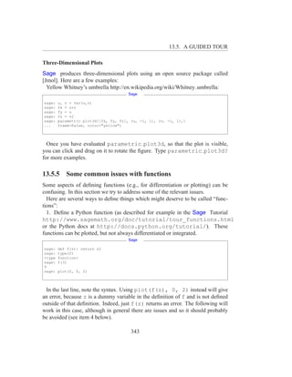 13.5. A GUIDED TOUR

Three-Dimensional Plots
Sage produces three-dimensional plots using an open source package called
[Jmol]. Here are a few examples:
  Yellow Whitney’s umbrella http://en.wikipedia.org/wiki/Whitney umbrella:
                                      Sage

sage:   u, v = var(u,v)
sage:   fx = u*v
sage:   fy = u
sage:   fz = v2
sage:   parametric plot3d([fx, fy, fz], (u, -1, 1), (v, -1, 1),
...     frame=False, color="yellow")



  Once you have evaluated parametric plot3d, so that the plot is visible,
you can click and drag on it to rotate the ﬁgure. Type parametric plot3d?
for more examples.

13.5.5 Some common issues with functions
Some aspects of deﬁning functions (e.g., for differentiation or plotting) can be
confusing. In this section we try to address some of the relevant issues.
  Here are several ways to deﬁne things which might deserve to be called “func-
tions”:
  1. Deﬁne a Python function (as described for example in the Sage Tutorial
http://www.sagemath.org/doc/tutorial/tour_functions.html
or the Python docs at http://docs.python.org/tutorial/). These
functions can be plotted, but not always differentiated or integrated.
                                      Sage

sage:   def f(z): return z2
sage:   type(f)
<type   function>
sage:   f(3)
9
sage:   plot(f, 0, 2)



 In the last line, note the syntax. Using plot(f(z), 0, 2) instead will give
an error, because z is a dummy variable in the deﬁnition of f and is not deﬁned
outside of that deﬁnition. Indeed, just f(z) returns an error. The following will
work in this case, although in general there are issues and so it should probably
be avoided (see item 4 below).

                                        343
 