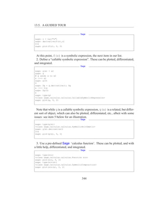 13.5. A GUIDED TOUR

                                       Sage

sage: z = var("z")
sage: derivative(f(z),z)
2*z
sage: plot(f(z), 0, 2)



 At this point, f(z) is a symbolic expression, the next item in our list.
 2. Deﬁne a “callable symbolic expression”. These can be plotted, differentiated,
and integrated.
                                       Sage

sage: g(x) = x2
sage: g
# g sends x to x2
x |--> x2
sage: g(3)
9
sage: Dg = g.derivative(); Dg
x |--> 2*x
sage: Dg(3)
6
sage: type(g)
<class sage.calculus.calculus.CallableSymbolicExpression>
sage: plot(g, 0, 2)



  Note that while g is a callable symbolic expression, g(x) is a related, but differ-
ent sort of object, which can also be plotted, differentated, etc., albeit with some
issues: see item 5 below for an illustration.
                                       Sage

sage: type(g(x))
<class sage.calculus.calculus.SymbolicArithmetic>
sage: g(x).derivative()
2*x
sage: plot(g(x), 0, 2)



  3. Use a pre-deﬁned Sage ‘calculus function’. These can be plotted, and with
a little help, differentiated, and integrated.
                                       Sage

sage: type(sin)
<class sage.calculus.calculus.Function sin>
sage: plot(sin, 0, 2)
sage: type(sin(x))
<class sage.calculus.calculus.SymbolicComposition>
sage: plot(sin(x), 0, 2)




                                        344
 