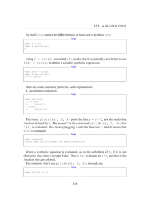 13.5. A GUIDED TOUR

 By itself, sin cannot be differentiated, at least not to produce cos.
                                      Sage

sage: f = sin
sage: f.derivative()
0




 Using f = sin(x) instead of sin works, but it is probably even better to use
f(x) = sin(x) to deﬁne a callable symbolic expression.
                                      Sage

sage: S(x) = sin(x)
sage: S.derivative()
x |--> cos(x)




 Here are some common problems, with explanations:
 4. Accidental evaluation.
                                      Sage

sage: def h(x):
... if x<2:
...     return 0
... else:
...     return x-2




  The issue: plot(h(x), 0, 4) plots the line y = x − 2, not the multi-line
function deﬁned by h. The reason? In the command plot(h(x), 0, 4), ﬁrst
h(x) is evaluated: this means plugging x into the function h, which means that
x<2 is evaluated.
                                      Sage

sage: type(x<2)
<class sage.calculus.equations.SymbolicEquation>




  When a symbolic equation is evaluated, as in the deﬁnition of h, if it is not
obviously true, then it returns False. Thus h(x) evaluates to x-2, and this is the
function that gets plotted.
  The solution: don’t use plot(h(x), 0, 4); instead, use
                                      Sage

sage: plot(h, 0, 4)




                                       345
 