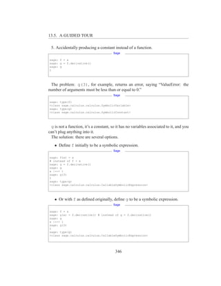 13.5. A GUIDED TOUR

 5. Accidentally producing a constant instead of a function.
                                        Sage

sage: f = x
sage: g = f.derivative()
sage: g
1




 The problem: g(3), for example, returns an error, saying “ValueError: the
number of arguments must be less than or equal to 0.”
                                        Sage

sage: type(f)
<class sage.calculus.calculus.SymbolicVariable>
sage: type(g)
<class sage.calculus.calculus.SymbolicConstant>




  g is not a function, it’s a constant, so it has no variables associated to it, and you
can’t plug anything into it.
  The solution: there are several options.
   • Deﬁne f initially to be a symbolic expression.
                                        Sage

sage: f(x) = x
# instead of f = x
sage: g = f.derivative()
sage: g
x |--> 1
sage: g(3)
1
sage: type(g)
<class sage.calculus.calculus.CallableSymbolicExpression>




   • Or with f as deﬁned originally, deﬁne g to be a symbolic expression.
                                        Sage

sage: f = x
sage: g(x) = f.derivative() # instead of g = f.derivative()
sage: g
x |--> 1
sage: g(3)
1
sage: type(g)
<class sage.calculus.calculus.CallableSymbolicExpression>




                                         346
 
