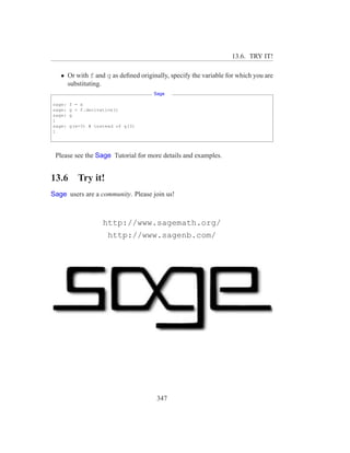 13.6. TRY IT!

   • Or with f and g as deﬁned originally, specify the variable for which you are
     substituting.
                                     Sage

sage:   f = x
sage:   g = f.derivative()
sage:   g
1
sage:   g(x=3) # instead of g(3)
1




 Please see the Sage Tutorial for more details and examples.


13.6       Try it!
Sage users are a community. Please join us!



                    http://www.sagemath.org/
                      http://www.sagenb.com/




                                      347
 