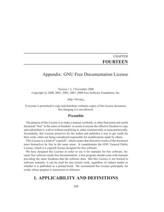 CHAPTER
                                                                    FOURTEEN

                Appendix: GNU Free Documentation License


                          Version 1.3, 3 November 2008
      Copyright c 2000, 2001, 2002, 2007, 2008 Free Software Foundation, Inc.

                                     ¡http://fsf.org/¿

 Everyone is permitted to copy and distribute verbatim copies of this license document,
                            but changing it is not allowed.

                                      Preamble
  The purpose of this License is to make a manual, textbook, or other functional and useful
document “free” in the sense of freedom: to assure everyone the effective freedom to copy
and redistribute it, with or without modifying it, either commercially or noncommercially.
Secondarily, this License preserves for the author and publisher a way to get credit for
their work, while not being considered responsible for modiﬁcations made by others.
  This License is a kind of “copyleft”, which means that derivative works of the document
must themselves be free in the same sense. It complements the GNU General Public
License, which is a copyleft license designed for free software.
  We have designed this License in order to use it for manuals for free software, be-
cause free software needs free documentation: a free program should come with manuals
providing the same freedoms that the software does. But this License is not limited to
software manuals; it can be used for any textual work, regardless of subject matter or
whether it is published as a printed book. We recommend this License principally for
works whose purpose is instruction or reference.


        1. APPLICABILITY AND DEFINITIONS
                                           349
 