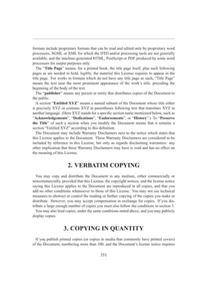 formats include proprietary formats that can be read and edited only by proprietary word
processors, SGML or XML for which the DTD and/or processing tools are not generally
available, and the machine-generated HTML, PostScript or PDF produced by some word
processors for output purposes only.
   The “Title Page” means, for a printed book, the title page itself, plus such following
pages as are needed to hold, legibly, the material this License requires to appear in the
title page. For works in formats which do not have any title page as such, “Title Page”
means the text near the most prominent appearance of the work’s title, preceding the
beginning of the body of the text.
   The “publisher” means any person or entity that distributes copies of the Document to
the public.
   A section “Entitled XYZ” means a named subunit of the Document whose title either
is precisely XYZ or contains XYZ in parentheses following text that translates XYZ in
another language. (Here XYZ stands for a speciﬁc section name mentioned below, such as
“Acknowledgements”, “Dedications”, “Endorsements”, or “History”.) To “Preserve
the Title” of such a section when you modify the Document means that it remains a
section “Entitled XYZ” according to this deﬁnition.
   The Document may include Warranty Disclaimers next to the notice which states that
this License applies to the Document. These Warranty Disclaimers are considered to be
included by reference in this License, but only as regards disclaiming warranties: any
other implication that these Warranty Disclaimers may have is void and has no effect on
the meaning of this License.


                      2. VERBATIM COPYING
  You may copy and distribute the Document in any medium, either commercially or
noncommercially, provided that this License, the copyright notices, and the license notice
saying this License applies to the Document are reproduced in all copies, and that you
add no other conditions whatsoever to those of this License. You may not use technical
measures to obstruct or control the reading or further copying of the copies you make or
distribute. However, you may accept compensation in exchange for copies. If you dis-
tribute a large enough number of copies you must also follow the conditions in section 3.
  You may also lend copies, under the same conditions stated above, and you may publicly
display copies.


                   3. COPYING IN QUANTITY
  If you publish printed copies (or copies in media that commonly have printed covers)
of the Document, numbering more than 100, and the Document’s license notice requires

                                          351
 