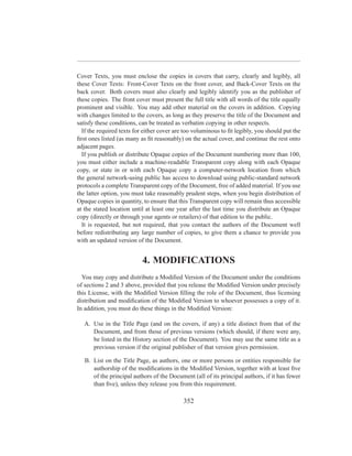 Cover Texts, you must enclose the copies in covers that carry, clearly and legibly, all
these Cover Texts: Front-Cover Texts on the front cover, and Back-Cover Texts on the
back cover. Both covers must also clearly and legibly identify you as the publisher of
these copies. The front cover must present the full title with all words of the title equally
prominent and visible. You may add other material on the covers in addition. Copying
with changes limited to the covers, as long as they preserve the title of the Document and
satisfy these conditions, can be treated as verbatim copying in other respects.
  If the required texts for either cover are too voluminous to ﬁt legibly, you should put the
ﬁrst ones listed (as many as ﬁt reasonably) on the actual cover, and continue the rest onto
adjacent pages.
  If you publish or distribute Opaque copies of the Document numbering more than 100,
you must either include a machine-readable Transparent copy along with each Opaque
copy, or state in or with each Opaque copy a computer-network location from which
the general network-using public has access to download using public-standard network
protocols a complete Transparent copy of the Document, free of added material. If you use
the latter option, you must take reasonably prudent steps, when you begin distribution of
Opaque copies in quantity, to ensure that this Transparent copy will remain thus accessible
at the stated location until at least one year after the last time you distribute an Opaque
copy (directly or through your agents or retailers) of that edition to the public.
  It is requested, but not required, that you contact the authors of the Document well
before redistributing any large number of copies, to give them a chance to provide you
with an updated version of the Document.


                           4. MODIFICATIONS
  You may copy and distribute a Modiﬁed Version of the Document under the conditions
of sections 2 and 3 above, provided that you release the Modiﬁed Version under precisely
this License, with the Modiﬁed Version ﬁlling the role of the Document, thus licensing
distribution and modiﬁcation of the Modiﬁed Version to whoever possesses a copy of it.
In addition, you must do these things in the Modiﬁed Version:

   A. Use in the Title Page (and on the covers, if any) a title distinct from that of the
      Document, and from those of previous versions (which should, if there were any,
      be listed in the History section of the Document). You may use the same title as a
      previous version if the original publisher of that version gives permission.

   B. List on the Title Page, as authors, one or more persons or entities responsible for
      authorship of the modiﬁcations in the Modiﬁed Version, together with at least ﬁve
      of the principal authors of the Document (all of its principal authors, if it has fewer
      than ﬁve), unless they release you from this requirement.

                                            352
 