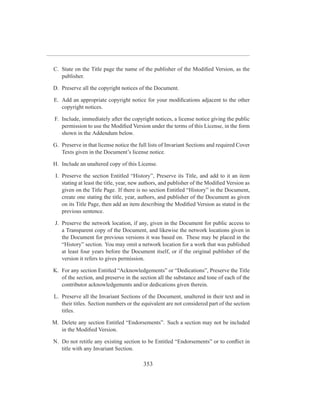 C. State on the Title page the name of the publisher of the Modiﬁed Version, as the
   publisher.

D. Preserve all the copyright notices of the Document.

E. Add an appropriate copyright notice for your modiﬁcations adjacent to the other
   copyright notices.

F. Include, immediately after the copyright notices, a license notice giving the public
   permission to use the Modiﬁed Version under the terms of this License, in the form
   shown in the Addendum below.

G. Preserve in that license notice the full lists of Invariant Sections and required Cover
   Texts given in the Document’s license notice.

H. Include an unaltered copy of this License.

 I. Preserve the section Entitled “History”, Preserve its Title, and add to it an item
    stating at least the title, year, new authors, and publisher of the Modiﬁed Version as
    given on the Title Page. If there is no section Entitled “History” in the Document,
    create one stating the title, year, authors, and publisher of the Document as given
    on its Title Page, then add an item describing the Modiﬁed Version as stated in the
    previous sentence.

 J. Preserve the network location, if any, given in the Document for public access to
    a Transparent copy of the Document, and likewise the network locations given in
    the Document for previous versions it was based on. These may be placed in the
    “History” section. You may omit a network location for a work that was published
    at least four years before the Document itself, or if the original publisher of the
    version it refers to gives permission.

K. For any section Entitled “Acknowledgements” or “Dedications”, Preserve the Title
   of the section, and preserve in the section all the substance and tone of each of the
   contributor acknowledgements and/or dedications given therein.

L. Preserve all the Invariant Sections of the Document, unaltered in their text and in
   their titles. Section numbers or the equivalent are not considered part of the section
   titles.

M. Delete any section Entitled “Endorsements”. Such a section may not be included
   in the Modiﬁed Version.

N. Do not retitle any existing section to be Entitled “Endorsements” or to conﬂict in
   title with any Invariant Section.

                                         353
 