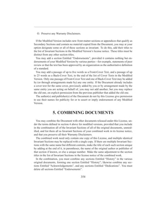 O. Preserve any Warranty Disclaimers.

  If the Modiﬁed Version includes new front-matter sections or appendices that qualify as
Secondary Sections and contain no material copied from the Document, you may at your
option designate some or all of these sections as invariant. To do this, add their titles to
the list of Invariant Sections in the Modiﬁed Version’s license notice. These titles must be
distinct from any other section titles.
  You may add a section Entitled “Endorsements”, provided it contains nothing but en-
dorsements of your Modiﬁed Version by various parties—for example, statements of peer
review or that the text has been approved by an organization as the authoritative deﬁnition
of a standard.
  You may add a passage of up to ﬁve words as a Front-Cover Text, and a passage of up
to 25 words as a Back-Cover Text, to the end of the list of Cover Texts in the Modiﬁed
Version. Only one passage of Front-Cover Text and one of Back-Cover Text may be added
by (or through arrangements made by) any one entity. If the Document already includes
a cover text for the same cover, previously added by you or by arrangement made by the
same entity you are acting on behalf of, you may not add another; but you may replace
the old one, on explicit permission from the previous publisher that added the old one.
  The author(s) and publisher(s) of the Document do not by this License give permission
to use their names for publicity for or to assert or imply endorsement of any Modiﬁed
Version.


                 5. COMBINING DOCUMENTS
   You may combine the Document with other documents released under this License, un-
der the terms deﬁned in section 4 above for modiﬁed versions, provided that you include
in the combination all of the Invariant Sections of all of the original documents, unmod-
iﬁed, and list them all as Invariant Sections of your combined work in its license notice,
and that you preserve all their Warranty Disclaimers.
   The combined work need only contain one copy of this License, and multiple identical
Invariant Sections may be replaced with a single copy. If there are multiple Invariant Sec-
tions with the same name but different contents, make the title of each such section unique
by adding at the end of it, in parentheses, the name of the original author or publisher of
that section if known, or else a unique number. Make the same adjustment to the section
titles in the list of Invariant Sections in the license notice of the combined work.
   In the combination, you must combine any sections Entitled “History” in the various
original documents, forming one section Entitled “History”; likewise combine any sec-
tions Entitled “Acknowledgements”, and any sections Entitled “Dedications”. You must
delete all sections Entitled “Endorsements”.

                                           354
 