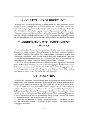 6. COLLECTIONS OF DOCUMENTS
  You may make a collection consisting of the Document and other documents released
under this License, and replace the individual copies of this License in the various docu-
ments with a single copy that is included in the collection, provided that you follow the
rules of this License for verbatim copying of each of the documents in all other respects.
  You may extract a single document from such a collection, and distribute it individually
under this License, provided you insert a copy of this License into the extracted document,
and follow this License in all other respects regarding verbatim copying of that document.


      7. AGGREGATION WITH INDEPENDENT
                   WORKS
  A compilation of the Document or its derivatives with other separate and independent
documents or works, in or on a volume of a storage or distribution medium, is called an
“aggregate” if the copyright resulting from the compilation is not used to limit the legal
rights of the compilation’s users beyond what the individual works permit. When the
Document is included in an aggregate, this License does not apply to the other works in
the aggregate which are not themselves derivative works of the Document.
  If the Cover Text requirement of section 3 is applicable to these copies of the Document,
then if the Document is less than one half of the entire aggregate, the Document’s Cover
Texts may be placed on covers that bracket the Document within the aggregate, or the
electronic equivalent of covers if the Document is in electronic form. Otherwise they
must appear on printed covers that bracket the whole aggregate.


                            8. TRANSLATION
  Translation is considered a kind of modiﬁcation, so you may distribute translations of
the Document under the terms of section 4. Replacing Invariant Sections with translations
requires special permission from their copyright holders, but you may include translations
of some or all Invariant Sections in addition to the original versions of these Invariant
Sections. You may include a translation of this License, and all the license notices in
the Document, and any Warranty Disclaimers, provided that you also include the original
English version of this License and the original versions of those notices and disclaimers.
In case of a disagreement between the translation and the original version of this License
or a notice or disclaimer, the original version will prevail.
  If a section in the Document is Entitled “Acknowledgements”, “Dedications”, or “His-
tory”, the requirement (section 4) to Preserve its Title (section 1) will typically require
changing the actual title.

                                           355
 