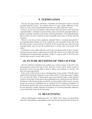 9. TERMINATION
  You may not copy, modify, sublicense, or distribute the Document except as expressly
provided under this License. Any attempt otherwise to copy, modify, sublicense, or dis-
tribute it is void, and will automatically terminate your rights under this License.
  However, if you cease all violation of this License, then your license from a particular
copyright holder is reinstated (a) provisionally, unless and until the copyright holder ex-
plicitly and ﬁnally terminates your license, and (b) permanently, if the copyright holder
fails to notify you of the violation by some reasonable means prior to 60 days after the
cessation.
  Moreover, your license from a particular copyright holder is reinstated permanently if
the copyright holder notiﬁes you of the violation by some reasonable means, this is the
ﬁrst time you have received notice of violation of this License (for any work) from that
copyright holder, and you cure the violation prior to 30 days after your receipt of the
notice.
  Termination of your rights under this section does not terminate the licenses of parties
who have received copies or rights from you under this License. If your rights have been
terminated and not permanently reinstated, receipt of a copy of some or all of the same
material does not give you any rights to use it.


    10. FUTURE REVISIONS OF THIS LICENSE
  The Free Software Foundation may publish new, revised versions of the GNU Free
Documentation License from time to time. Such new versions will be similar in spirit to
the present version, but may differ in detail to address new problems or concerns. See
http://www.gnu.org/copyleft/.
  Each version of the License is given a distinguishing version number. If the Document
speciﬁes that a particular numbered version of this License “or any later version” applies
to it, you have the option of following the terms and conditions either of that speciﬁed
version or of any later version that has been published (not as a draft) by the Free Software
Foundation. If the Document does not specify a version number of this License, you may
choose any version ever published (not as a draft) by the Free Software Foundation. If
the Document speciﬁes that a proxy can decide which future versions of this License can
be used, that proxy’s public statement of acceptance of a version permanently authorizes
you to choose that version for the Document.


                            11. RELICENSING
 “Massive Multiauthor Collaboration Site” (or “MMC Site”) means any World Wide
Web server that publishes copyrightable works and also provides prominent facilities for

                                            356
 