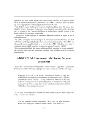 anybody to edit those works. A public wiki that anybody can edit is an example of such a
server. A “Massive Multiauthor Collaboration” (or “MMC”) contained in the site means
any set of copyrightable works thus published on the MMC site.
  “CC-BY-SA” means the Creative Commons Attribution-Share Alike 3.0 license pub-
lished by Creative Commons Corporation, a not-for-proﬁt corporation with a principal
place of business in San Francisco, California, as well as future copyleft versions of that
license published by that same organization.
  “Incorporate” means to publish or republish a Document, in whole or in part, as part of
another Document.
  An MMC is “eligible for relicensing” if it is licensed under this License, and if all
works that were ﬁrst published under this License somewhere other than this MMC, and
subsequently incorporated in whole or in part into the MMC, (1) had no cover texts or
invariant sections, and (2) were thus incorporated prior to November 1, 2008.
  The operator of an MMC Site may republish an MMC contained in the site under CC-
BY-SA on the same site at any time before August 1, 2009, provided the MMC is eligible
for relicensing.


    ADDENDUM: How to use this License for your
                documents
 To use this License in a document you have written, include a copy of the License in the
document and put the following copyright and license notices just after the title page:


      Copyright c YEAR YOUR NAME. Permission is granted to copy, dis-
      tribute and/or modify this document under the terms of the GNU Free Doc-
      umentation License, Version 1.3 or any later version published by the Free
      Software Foundation; with no Invariant Sections, no Front-Cover Texts, and
      no Back-Cover Texts. A copy of the license is included in the section entitled
      “GNU Free Documentation License”.


 If you have Invariant Sections, Front-Cover Texts and Back-Cover Texts, replace the
“with . . . Texts.” line with this:


      with the Invariant Sections being LIST THEIR TITLES, with the Front-
      Cover Texts being LIST, and with the Back-Cover Texts being LIST.

                                           357
 