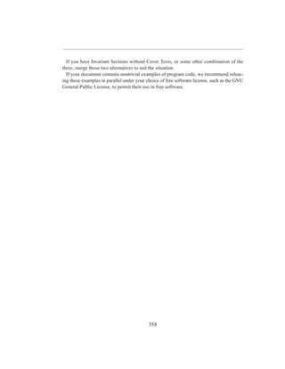 If you have Invariant Sections without Cover Texts, or some other combination of the
three, merge those two alternatives to suit the situation.
  If your document contains nontrivial examples of program code, we recommend releas-
ing these examples in parallel under your choice of free software license, such as the GNU
General Public License, to permit their use in free software.




                                          358
 