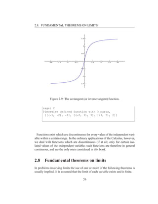 2.8. FUNDAMENTAL THEOREMS ON LIMITS




            Figure 2.9: The arctangent (or inverse tangent) function.

      sage: f
      Piecewise defined function with 3 parts,
       [[(-5, -2), -1], [(-2, 3), 3], [(3, 5), 2]]




  Functions exist which are discontinuous for every value of the independent vari-
able within a certain range. In the ordinary applications of the Calculus, however,
we deal with functions which are discontinuous (if at all) only for certain iso-
lated values of the independent variable; such functions are therefore in general
continuous, and are the only ones considered in this book.


2.8     Fundamental theorems on limits
In problems involving limits the use of one or more of the following theorems is
usually implied. It is assumed that the limit of each variable exists and is ﬁnite.

                                        26
 