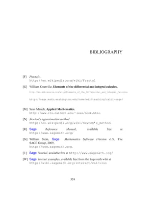 BIBLIOGRAPHY




[F] Fractals,
    http://en.wikipedia.org/wiki/Fractal

[G] William Granville, Elements of the differential and integral calculus,
     http://en.wikisource.org/wiki/Elements_of_the_Differential_and_Integral_Calculus


     http://sage.math.washington.edu/home/wdj/teaching/calc1-sage/


[M] Sean Mauch, Applied Mathematics,
     http://www.its.caltech.edu/˜sean/book.html.

[N] Newton’s approximation method
    http://en.wikipedia.org/wiki/Newton’s_method.

[R] Sage     Reference  Manual,                     available       free       at
    http://www.sagemath.org/

[St] William Stein, Sage Mathematics Software (Version 4.1), The
     SAGE Group, 2009,
     http://www.sagemath.org.

[T] Sage Tutorial, available free at http://www.sagemath.org/

[W] Sage interact examples, available free from the Sagemath wiki at
    http://wiki.sagemath.org/interact/calculus




                                      359
 