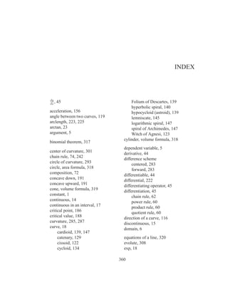 INDEX




dy
dx
   ,   45                             Folium of Descartes, 139
                                      hyperbolic spiral, 140
acceleration, 156                     hypocycloid (astroid), 139
angle between two curves, 119         lemniscate, 145
arclength, 223, 225                   logarithmic spiral, 147
arctan, 23                            spiral of Archimedes, 147
argument, 5                           Witch of Agnesi, 123
                                  cylinder, volume formula, 318
binomial theorem, 317
                                  dependent variable, 5
center of curvature, 301
                                  derivative, 44
chain rule, 74, 242
                                  difference scheme
circle of curvature, 293
                                       centered, 283
circle, area formula, 318
                                       forward, 283
composition, 72
                                  differentiable, 44
concave down, 191
                                  differential, 222
concave upward, 191               differentiating operator, 45
cone, volume formula, 319         differentiation, 45
constant, 1                            chain rule, 62
continuous, 14                         power rule, 60
continuous in an interval, 17          product rule, 60
critical point, 186                    quotient rule, 60
critical value, 188               direction of a curve, 116
curvature, 285, 287               discontinuous, 15
curve, 18                         domain, 6
     cardioid, 139, 147
     catenary, 129                equations of a line, 320
     cissoid, 122                 evolute, 308
     cycloid, 134                 exp, 18

                                360
 