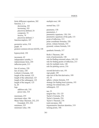 INDEX

ﬁnite difference equations, 282        multiple root, 148
function, 3, 5
    decreasing, 183                    normal line, 125
    increasing, 183
    piecewise-deﬁned, 24               parameter, 130
    composite, 72                      parameters, 1
    inverse, 74                        parametric equations, 130, 154
    piecewise-deﬁned, 3                parametric equations of the path, 131
function:implicit, 107                 point of inﬂection, 213
                                       polar coordinate formulas, 320
geometric series, 318                  prism, volume formula, 318
graph, 18                              pyramid, volume formula, 318
greatest common divisor (GCD), 148
                                       quadratic formula, 317
hypocycloid, 130
                                       Rolle’s Theorem, 249
increment, 42                          roots of polynomials, 148
independent variable, 5                rule for ﬁnding extremal values, 189, 191
indeterminate form, 259                rule for ﬁnding points of inﬂection, 213
inﬂection point, 213                   rule for multiple roots, 148
                                       rule for plotting curves, 216
law of cosines, 320
law of sines, 320                      second derivative test, 191
Leibnitz’s Formula, 169                sign graph, 189
length of the normal, 125              sign test of the ﬁrst derivative, 189
length of the subnormal, 125           sin, 18
length of the subtangent, 125          sphere, volume formula, 319
length of the tangent, 125             strategy for ﬁnding local extrema, 193
ln, 20                                 strategy for related rates, 229
logs                                   subtangent, 125
     addition rule, 318
     power rule, 318                   tan, 23
                                       tangent line, 124, 125
maximum, 255                           Taylor’s Formula, 276
maximum value, 186                     Taylor’s formula, 254
Mean Value Theorem, 252, 253           Taylor’s Theorem, 276
   Extended, 253, 254                  total curvature, 286
minimum, 255                           trigonometric function identities, 319
minimum value, 186                     turning points, 186

                                     361
 