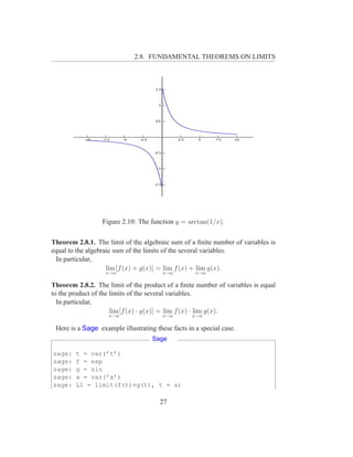2.8. FUNDAMENTAL THEOREMS ON LIMITS




                  Figure 2.10: The function y = arctan(1/x).

Theorem 2.8.1. The limit of the algebraic sum of a ﬁnite number of variables is
equal to the algebraic sum of the limits of the several variables.
 In particular,
                    lim [f (x) + g(x)] = lim f (x) + lim g(x).
                   x→a                  x→a         x→a

Theorem 2.8.2. The limit of the product of a ﬁnite number of variables is equal
to the product of the limits of the several variables.
  In particular,
                      lim [f (x) · g(x)] = lim f (x) · lim g(x).
                    x→a                 x→a        x→a

 Here is a Sage example illustrating these facts in a special case.
                                    Sage

sage:   t = var(’t’)
sage:   f = exp
sage:   g = sin
sage:   a = var(’a’)
sage:   L1 = limit(f(t)+g(t), t = a)

                                       27
 