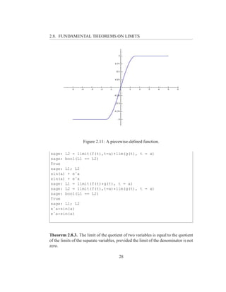 2.8. FUNDAMENTAL THEOREMS ON LIMITS




                    Figure 2.11: A piecewise-deﬁned function.

sage: L2 = limit(f(t),t=a)+lim(g(t), t = a)
sage: bool(L1 == L2)
True
sage: L1; L2
sin(a) + eˆa
sin(a) + eˆa
sage: L1 = limit(f(t)*g(t), t = a)
sage: L2 = limit(f(t),t=a)*lim(g(t), t = a)
sage: bool(L1 == L2)
True
sage: L1; L2
eˆa*sin(a)
eˆa*sin(a)




Theorem 2.8.3. The limit of the quotient of two variables is equal to the quotient
of the limits of the separate variables, provided the limit of the denominator is not
zero.

                                         28
 