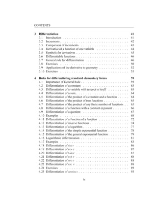 CONTENTS

3   Differentiation                                                                                        41
    3.1 Introduction . . . . . . . . . . . . . . . .   .   .   .   .   .   .   .   .   .   .   .   .   .   41
    3.2 Increments . . . . . . . . . . . . . . . . .   .   .   .   .   .   .   .   .   .   .   .   .   .   42
    3.3 Comparison of increments . . . . . . . .       .   .   .   .   .   .   .   .   .   .   .   .   .   43
    3.4 Derivative of a function of one variable .     .   .   .   .   .   .   .   .   .   .   .   .   .   44
    3.5 Symbols for derivatives . . . . . . . . . .    .   .   .   .   .   .   .   .   .   .   .   .   .   45
    3.6 Differentiable functions . . . . . . . . . .   .   .   .   .   .   .   .   .   .   .   .   .   .   46
    3.7 General rule for differentiation . . . . . .   .   .   .   .   .   .   .   .   .   .   .   .   .   46
    3.8 Exercises . . . . . . . . . . . . . . . . .    .   .   .   .   .   .   .   .   .   .   .   .   .   50
    3.9 Applications of the derivative to geometry     .   .   .   .   .   .   .   .   .   .   .   .   .   52
    3.10 Exercises . . . . . . . . . . . . . . . . .   .   .   .   .   .   .   .   .   .   .   .   .   .   55

4   Rules for differentiating standard elementary forms                                                    59
    4.1 Importance of General Rule . . . . . . . . . . . . . . . . . . .                           .   .   59
    4.2 Differentiation of a constant . . . . . . . . . . . . . . . . . .                          .   .   63
    4.3 Differentiation of a variable with respect to itself . . . . . . .                         .   .   63
    4.4 Differentiation of a sum . . . . . . . . . . . . . . . . . . . . .                         .   .   64
    4.5 Differentiation of the product of a constant and a function . . .                          .   .   64
    4.6 Differentiation of the product of two functions . . . . . . . . .                          .   .   65
    4.7 Differentiation of the product of any ﬁnite number of functions                            .   .   65
    4.8 Differentiation of a function with a constant exponent . . . . .                           .   .   66
    4.9 Differentiation of a quotient . . . . . . . . . . . . . . . . . .                          .   .   67
    4.10 Examples . . . . . . . . . . . . . . . . . . . . . . . . . . . .                          .   .   68
    4.11 Differentiation of a function of a function . . . . . . . . . . .                         .   .   72
    4.12 Differentiation of inverse functions . . . . . . . . . . . . . . .                        .   .   74
    4.13 Differentiation of a logarithm . . . . . . . . . . . . . . . . . .                        .   .   77
    4.14 Differentiation of the simple exponential function . . . . . . .                          .   .   78
    4.15 Differentiation of the general exponential function . . . . . . .                         .   .   79
    4.16 Logarithmic differentiation . . . . . . . . . . . . . . . . . . .                         .   .   81
    4.17 Examples . . . . . . . . . . . . . . . . . . . . . . . . . . . .                          .   .   83
    4.18 Differentiation of sin v . . . . . . . . . . . . . . . . . . . . .                        .   .   86
    4.19 Differentiation of cos v . . . . . . . . . . . . . . . . . . . . .                        .   .   87
    4.20 Differentiation of tan v . . . . . . . . . . . . . . . . . . . . .                        .   .   87
    4.21 Differentiation of cot v . . . . . . . . . . . . . . . . . . . . .                        .   .   88
    4.22 Differentiation of sec v . . . . . . . . . . . . . . . . . . . . .                        .   .   88
    4.23 Differentiation of csc v . . . . . . . . . . . . . . . . . . . . .                        .   .   88
    4.24 Exercises . . . . . . . . . . . . . . . . . . . . . . . . . . . .                         .   .   89
    4.25 Differentiation of arcsin v . . . . . . . . . . . . . . . . . . . .                       .   .   93

                                         iv
 