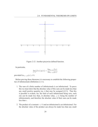 2.8. FUNDAMENTAL THEOREMS ON LIMITS




                  Figure 2.12: Another piecewise deﬁned function.

 In particular,
                                               limx→a f (x)
                          lim [f (x)/g(x)] =                ,
                         x→a                   limx→a g(x)
provided limx→a g(x) = 0.

  Before proving these theorems it is necessary to establish the following proper-
ties of inﬁnitesimals (Deﬁnition 2.3.1).

   1. The sum of a ﬁnite number of inﬁnitesimals is an inﬁnitesimal. To prove
      this we must show that the absolute value of this sum can be made less than
      any small positive quantity (as ǫ) that may be assigned (§2.3). That this
      is possible is evident, for, the limit of each inﬁnitesimal being zero, each
                                                        ǫ
      one can be made less than, in absolute value, n (n being the number of
      inﬁnitesimals), and therefore the absolute value of their sum can be made
      less than ǫ.

   2. The product of a constant c = 0 and an inﬁnitesimal is an inﬁnitesimal. For
      the absolute value of the product can always be made less than any small

                                        29
 