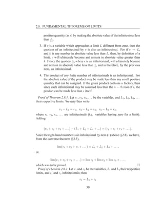 2.8. FUNDAMENTAL THEOREMS ON LIMITS

         positive quantity (as ǫ) by making the absolute value of the inﬁnitesimal less
               ǫ
         than |c| .
      3. If v is a variable which approaches a limit L different from zero, then the
         quotient of an inﬁnitesimal by v is also an inﬁnitesimal. For if v → L,
         and k is any number in absolute value less than L, then, by deﬁnition of a
         limit, v will ultimately become and remain in absolute value greater than
                                ǫ
         k. Hence the quotient v , where ǫ is an inﬁnitesimal, will ultimately become
                                                   ǫ
         and remain in absolute value less than k , and is therefore, by the previous
         item, an inﬁnitesimal.
      4. The product of any ﬁnite number of inﬁnitesimals is an inﬁnitesimal. For
         the absolute value of the product may be made less than any small positive
         quantity that can be assigned. If the given product contains n factors, then
         since each inﬁnitesimal may be assumed less than the n − th root of ǫ, the
         product can be made less than ǫ itself.

  Proof of Theorem 2.8.1. Let v1 , v2 , v3 , . . . be the variables, and L1 , L2 , L3 , . . .
their respective limits. We may then write

                     v 1 − L1 = ǫ1 , v 2 − L2 = ǫ2 , v 3 − L3 = ǫ3 ,
where ǫ1 , ǫ2 , ǫ3 , . . . are inﬁnitesimals (i.e. variables having zero for a limit).
Adding


         (v1 + v2 + v3 + . . . ) − (L1 + L2 + L3 + ...) = (ǫ1 + ǫ2 + ǫ3 + . . . ).
Since the right-hand member is an inﬁnitesimal by item (1) above (§2.8), we have,
from the converse theorem (§2.3),

                   lim(v1 + v2 + v3 + . . . ) = L1 + L2 + L3 + . . . ,
or,

              lim(v1 + v2 + v3 + . . . ) = lim v1 + lim v2 + lim v3 + . . . ,
which was to be proved.
  Proof of Theorem 2.8.2. Let v1 and v2 be the variables, L1 and L2 their respective
limits, and ǫ1 and ǫ2 inﬁnitesimals; then
                                       v 1 = L1 + ǫ1

                                             30
 