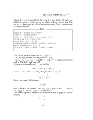 SIN X
                                            2.10. SHOW THAT LIMX→0           X
                                                                                   =1

Indeed, if we refer to the table in §12.4, it will be seen that for all angles less
than 10o the angle in radians and the sine of that angle are equal to three deci-
mal places. To compute the table of values above using Sage , simply use the
following commands.
                                       Sage

sage: f = lambda x: sin(x)/x
sage: R = RealField(15)
sage: L = [1/2ˆi for i in range(1,6)]; L
[1/2, 1/4, 1/8, 1/16, 1/32]
sage: [R(x) for x in L]
[0.5000, 0.2500, 0.1250, 0.06250, 0.03125]
sage: [R(f(x)) for x in L]
[0.9589, 0.9896, 0.9974, 0.9994, 0.9998]




From this we may well suspect that limx→0 sin x = 1.
                                              x
  Let O be the center of a circle whose radius is unity.
  Let arc AM = arc AM ′ = x, and let M T and M ′ T be tangents drawn to the
circle at M and M ′ (see Figure 2.13).
Using the geometry in Figure 2.13), we ﬁnd that

                          M P M ′ < M AM ′ < M T M ′ ;
or 2 sin x < 2x < 2 tan x. Dividing through by 2 sin x, we get
                                        x       1
                                1<          <       .
                                      sin x   cos x
If now x approaches the limit zero,
                                             x
                                      lim
                                      x→0 sin x
                                                    1
must lie between the constant 1 and limx→0 cos x , which is also 1. Therefore
           x
limx→0 sin x = 1, or, limx→0 sin x = 1 Theorem 2.8.3.
                                 x
  It is interesting to note the behavior of this function from its graph, the locus of
equation
                                           sin x
                                      y=
                                              x


                                            33
 