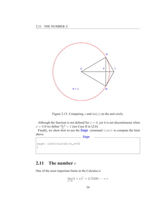 2.11. THE NUMBER E




            Figure 2.13: Comparing x and sin(x) on the unit circle.

 Although the function is not deﬁned for x = 0, yet it is not discontinuous when
x = 0 if we deﬁne sin 0 = 1 (see Case II in §2.6).
                    0
 Finally, we show how to use the Sage command limit to compute the limit
above.
                                     Sage

sage: limit(sin(x)/x,x=0)
1




2.11     The number e
One of the most important limits in the Calculus is
                                    1
                         lim (1 + x) x = 2.71828 · · · = e
                        x→0


                                        34
 