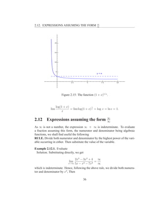 ∞
2.12. EXPRESSIONS ASSUMING THE FORM                 ∞




                       Figure 2.15: The function (1 + x)1/x .


                   log(1 + x)                  1
             lim              = lim log(1 + x) x = log e = ln e = 1.
                       x

                                                            ∞
2.12      Expressions assuming the form                     ∞
As ∞ is not a number, the expression ∞ ÷ ∞ is indeterminate. To evaluate
a fraction assuming this form, the numerator and denominator being algebraic
functions, we shall ﬁnd useful the following
RULE. Divide both numerator and denominator by the highest power of the vari-
able occurring in either. Then substitute the value of the variable.

Example 2.12.1. Evaluate
 Solution. Substituting directly, we get

                                2x3 − 3x2 + 4    ∞
                             lim       2 − 7x3
                                               =
                            x→∞ 5x − x           ∞
which is indeterminate. Hence, following the above rule, we divide both numera-
tor and denominator by x3 , Then

                                        36
 