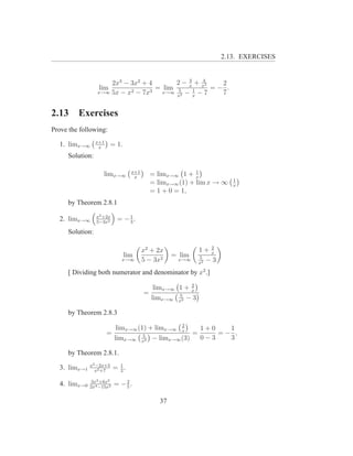 2.13. EXERCISES


                     2x3 − 3x2 + 4       2 − 3 + 43 2
                  lim              = lim 5 x 1 x = − .
                 x→∞ 5x − x2 − 7x3   x→∞ 2 −    −7  7
                                         x    x



2.13     Exercises
Prove the following:
                 x+1
  1. limx→∞       x
                        = 1.
     Solution:

                                  x+1                      1
                    limx→∞         x
                                            = limx→∞ 1 + x
                                                                       1
                                            = limx→∞ (1) + lim x → ∞   x
                                            = 1 + 0 = 1,
     by Theorem 2.8.1
                 x2 +2x        1
  2. limx→∞      5−3x2
                            = −3.
     Solution:

                                                                2
                                        x2 + 2x             1+ x
                               lim                  = lim   5
                             x→∞        5 − 3x2      x→∞
                                                            x2
                                                               −3
     [ Dividing both numerator and denominator by x2 .]
                                                        2
                                             limx→∞ 1 + x
                                        =           5
                                            limx→∞ x2 − 3

     by Theorem 2.8.3
                                                2
                            limx→∞ (1) + limx→∞ x   1+0   1
                       =             5
                                                  =     =− ,
                           limx→∞ x2 − limx→∞ (3)   0−3   3

     by Theorem 2.8.1.
              x2 −2x+5       1
  3. limx→1     x2 +7
                           = 2.
               3x3 +6x2
  4. limx→0   2x4 −15x2
                           = −2.
                              5


                                               37
 