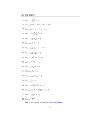 2.13. EXERCISES

                x2 +1
  5. limx→−2    x+3
                         = 5.

  6. limh→0 (3ax2 − 2hx + 5h2 ) = 3ax2 .

  7. limx→∞ (ax2 + bx + c) = ∞.

               (x−k)2 −2kx3
  8. limk→0       x(x+k)
                                  = 1.

                  x2 +1
  9. limx→∞     3x2 +2x−1
                              = 1.
                                3

                3+2x
 10. limx→∞     x2 −5x
                          = 0.

                 cos(α−a)
 11. limα→ π
           2    cos(2α−a)
                              = − tan α.

                ax2 +bx+c
 12. limx→∞     dx2 +ex+f
                              = a.
                                d

                   z          z
 13. limz→0 a (e a + e− a ) = a.
            2

               2x3 +3x2
 14. limx→0       x3
                          = ∞.

                5x2 −2x
 15. limx→∞        x
                          = ∞.
                 y
 16. limy→∞     y+1
                       = 1.

                  n(n+1)
 17. limn→∞     (n+2)(n+3)
                                  = 1.

               s3 −1
 18. lims→1     s−1
                       = 3.

               (x+h)n −xn
 19. limh→0        h
                              = nxn−1 .

 20. limh=0 cos(θ + h) sin h = cos θ.
                         h

                4x2 −x       4
 21. limx→∞     4−3x2
                          = −3.

               1−cos θ     1
 22. limθ→0      θ2
                         = 2.
     Here is an example of the above limit using Sage :

                                           38
 