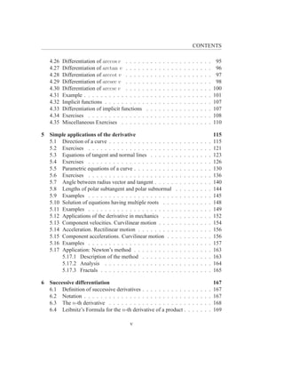 CONTENTS

   4.26   Differentiation of arccos v . . . . .    .   .   .   .   .   .   .   .   .   .   .   .   .   .   .   .    95
   4.27   Differentiation of arctan v . . . . .    .   .   .   .   .   .   .   .   .   .   .   .   .   .   .   .    96
   4.28   Differentiation of arccot v . . . . .    .   .   .   .   .   .   .   .   .   .   .   .   .   .   .   .    97
   4.29   Differentiation of arcsec v . . . . .    .   .   .   .   .   .   .   .   .   .   .   .   .   .   .   .    98
   4.30   Differentiation of arccsc v . . . . .    .   .   .   .   .   .   .   .   .   .   .   .   .   .   .   .   100
   4.31   Example . . . . . . . . . . . . . . .    .   .   .   .   .   .   .   .   .   .   .   .   .   .   .   .   101
   4.32   Implicit functions . . . . . . . . . .   .   .   .   .   .   .   .   .   .   .   .   .   .   .   .   .   107
   4.33   Differentiation of implicit functions    .   .   .   .   .   .   .   .   .   .   .   .   .   .   .   .   107
   4.34   Exercises . . . . . . . . . . . . . .    .   .   .   .   .   .   .   .   .   .   .   .   .   .   .   .   108
   4.35   Miscellaneous Exercises . . . . . .      .   .   .   .   .   .   .   .   .   .   .   .   .   .   .   .   110

5 Simple applications of the derivative                                                                            115
  5.1 Direction of a curve . . . . . . . . . . . . . . . .                     .   .   .   .   .   .   .   .   .   115
  5.2 Exercises . . . . . . . . . . . . . . . . . . . . .                      .   .   .   .   .   .   .   .   .   121
  5.3 Equations of tangent and normal lines . . . . . .                        .   .   .   .   .   .   .   .   .   123
  5.4 Exercises . . . . . . . . . . . . . . . . . . . . .                      .   .   .   .   .   .   .   .   .   126
  5.5 Parametric equations of a curve . . . . . . . . . .                      .   .   .   .   .   .   .   .   .   130
  5.6 Exercises . . . . . . . . . . . . . . . . . . . . .                      .   .   .   .   .   .   .   .   .   136
  5.7 Angle between radius vector and tangent . . . . .                        .   .   .   .   .   .   .   .   .   140
  5.8 Lengths of polar subtangent and polar subnormal                          .   .   .   .   .   .   .   .   .   144
  5.9 Examples . . . . . . . . . . . . . . . . . . . . .                       .   .   .   .   .   .   .   .   .   145
  5.10 Solution of equations having multiple roots . . .                       .   .   .   .   .   .   .   .   .   148
  5.11 Examples . . . . . . . . . . . . . . . . . . . . .                      .   .   .   .   .   .   .   .   .   149
  5.12 Applications of the derivative in mechanics . . .                       .   .   .   .   .   .   .   .   .   152
  5.13 Component velocities. Curvilinear motion . . . .                        .   .   .   .   .   .   .   .   .   154
  5.14 Acceleration. Rectilinear motion . . . . . . . . .                      .   .   .   .   .   .   .   .   .   156
  5.15 Component accelerations. Curvilinear motion . .                         .   .   .   .   .   .   .   .   .   156
  5.16 Examples . . . . . . . . . . . . . . . . . . . . .                      .   .   .   .   .   .   .   .   .   157
  5.17 Application: Newton’s method . . . . . . . . . .                        .   .   .   .   .   .   .   .   .   163
       5.17.1 Description of the method . . . . . . . .                        .   .   .   .   .   .   .   .   .   163
       5.17.2 Analysis . . . . . . . . . . . . . . . . .                       .   .   .   .   .   .   .   .   .   164
       5.17.3 Fractals . . . . . . . . . . . . . . . . . .                     .   .   .   .   .   .   .   .   .   165

6 Successive differentiation                                                                                       167
  6.1 Deﬁnition of successive derivatives . . . . . . . . . . .                            .   .   .   .   .   .   167
  6.2 Notation . . . . . . . . . . . . . . . . . . . . . . . . .                           .   .   .   .   .   .   167
  6.3 The n-th derivative . . . . . . . . . . . . . . . . . . .                            .   .   .   .   .   .   168
  6.4 Leibnitz’s Formula for the n-th derivative of a product .                            .   .   .   .   .   .   169

                                         v
 