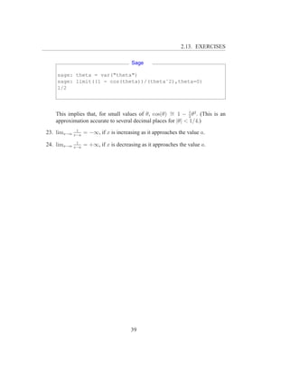 2.13. EXERCISES

                                        Sage

    sage: theta = var("theta")
    sage: limit((1 - cos(theta))/(thetaˆ2),theta=0)
    1/2




   This implies that, for small values of θ, cos(θ) ∼ 1 − 2 θ2 . (This is an
                                                     =        1

   approximation accurate to several decimal places for |θ| < 1/4.)
              1
23. limx→a   x−a
                   = −∞, if x is increasing as it approaches the value a.
              1
24. limx→a   x−a
                   = +∞, if x is decreasing as it approaches the value a.




                                        39
 