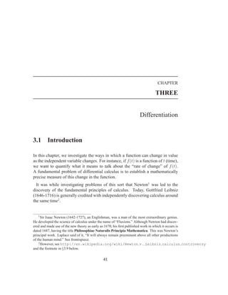 CHAPTER

                                                                        THREE


                                                               Differentiation


3.1     Introduction

In this chapter, we investigate the ways in which a function can change in value
as the independent variable changes. For instance, if f (t) is a function of t (time),
we want to quantify what it means to talk about the “rate of change” of f (t).
A fundamental problem of differential calculus is to establish a mathematically
precise measure of this change in the function.
  It was while investigating problems of this sort that Newton1 was led to the
discovery of the fundamental principles of calculus. Today, Gottfried Leibniz
(1646-1716) is generally credited with independently discovering calculus around
the same time2 .


   1
      Sir Isaac Newton (1642-1727), an Englishman, was a man of the most extraordinary genius.
He developed the science of calculus under the name of “Fluxions.” Although Newton had discov-
ered and made use of the new theory as early as 1670, his ﬁrst published work in which it occurs is
dated 1687, having the title Philosophiae Naturalis Principia Mathematica. This was Newton’s
principal work. Laplace said of it, “It will always remain preeminent above all other productions
of the human mind.” See frontispiece.
    2
      However, see http://en.wikipedia.org/wiki/Newton v. Leibniz calculus controversy
and the footnote in §3.9 below.


                                         41
 