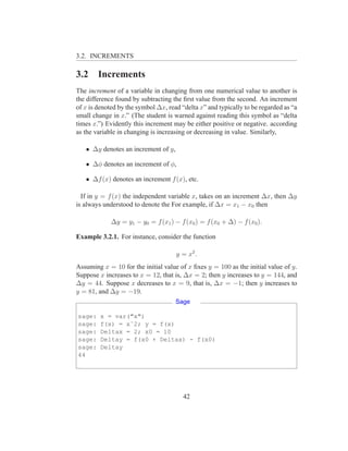 3.2. INCREMENTS

3.2     Increments
The increment of a variable in changing from one numerical value to another is
the difference found by subtracting the ﬁrst value from the second. An increment
of x is denoted by the symbol ∆x, read “delta x” and typically to be regarded as “a
small change in x.” (The student is warned against reading this symbol as “delta
times x.”) Evidently this increment may be either positive or negative. according
as the variable in changing is increasing or decreasing in value. Similarly,

   • ∆y denotes an increment of y,

   • ∆φ denotes an increment of φ,

   • ∆f (x) denotes an increment f (x), etc.

  If in y = f (x) the independent variable x, takes on an increment ∆x, then ∆y
is always understood to denote the For example, if ∆x = x1 − x0 then

             ∆y = y1 − y0 = f (x1 ) − f (x0 ) = f (x0 + ∆) − f (x0 ).

Example 3.2.1. For instance, consider the function

                                     y = x2 .
Assuming x = 10 for the initial value of x ﬁxes y = 100 as the initial value of y.
Suppose x increases to x = 12, that is, ∆x = 2; then y increases to y = 144, and
∆y = 44. Suppose x decreases to x = 9, that is, ∆x = −1; then y increases to
y = 81, and ∆y = −19.
                                     Sage

sage:    x = var("x")
sage:    f(x) = xˆ2; y = f(x)
sage:    Deltax = 2; x0 = 10
sage:    Deltay = f(x0 + Deltax) - f(x0)
sage:    Deltay
44




                                        42
 