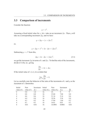 3.3. COMPARISON OF INCREMENTS

3.3        Comparison of increments
Consider the function

                                            y = x2 .
Assuming a ﬁxed initial value for x, let x take on an increment ∆x. Then y will
take on a corresponding increment ∆y, and we have

                                   y + ∆y = (x + ∆x)2 ,
or,

                            y + ∆y = x2 + 2x · ∆x + (∆x)2 .
Subtracting y = x2 from this,

                                 ∆y = 2x · ∆x + (∆x)2 ,                                 (3.1)
we get the increment ∆y in terms of x and ∆x. To ﬁnd the ratio of the increments,
divide (3.1) by ∆x, giving

                                      ∆y
                                          = 2x + ∆x.
                                      ∆x
If the initial value of x is 4, it is evident that

                                        ∆y
                                       lim   = 8.
                                 ∆x→0 ∆x

Let us carefully note the behavior of the ratio of the increments of x and y as the
increment of x diminishes.

      Initial      New          Increment    Initial      New          Increment
                                                                                   ∆y
      value of x   value of x   ∆x           value of y   value of y   ∆y          ∆x
      4            5.0          1.0          16           25.          9.          9.
      4            4.8          0.8          16           23.04        7.04        8.8
      4            4.6          0.6          16           21.16        5.16        8.6
      4            4.4          0.4          16           19.36        3.36        8.4
      4            4.2          0.2          16           17.64        1.64        8.2
      4            4.1          0.1          16           16.81        0.81        8.1
      4            4.01         0.01         16           16.0801      0.0801      8.01

                                              43
 