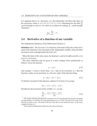 3.4. DERIVATIVE OF A FUNCTION OF ONE VARIABLE

It is apparent that as ∆ x decreases, ∆ y also diminishes, but their ratio takes on
                                                                                   ∆y
the successive values 9, 8.8, 8.6, 8.4, 8.2, 8.1, 8.01; illustrating the fact that ∆x
can be brought as near to 8 in value as we please by making ∆ x small enough.
Therefore3 ,
                                            ∆y
                                        lim    = 8.
                                       ∆x→0 ∆x



3.4      Derivative of a function of one variable
The fundamental deﬁnition of the Differential Calculus is:

Deﬁnition 3.4.1. The derivative4 of a function is the limit of the ratio of the incre-
ment of the function to the increment of the independent variable, when the latter
increment varies and approaches the limit zero.

  When the limit of this ratio exists, the function is said to be differentiable, or to
possess a derivative.
  The above deﬁnition may be given in a more compact form symbolically as
follows: Given the function

                                          y = f (x),                                       (3.2)
and consider x to have a ﬁxed value. Let x take on an increment ∆ x; then the
function y takes on an increment ∆ y, the new value of the function being

                                  y + ∆ y = f (x + ∆ x).                                   (3.3)
To ﬁnd the increment of the function, subtract (3.2) from (3.3), giving

                                ∆ y = f (x + ∆ x) − f (x).
Dividing by the increment of the variable, ∆ x, we get

                                ∆y   f (x + ∆x) − f (x)
                                   =                    .                                  (3.4)
                                ∆x          ∆x
   3
      The student should guard against the common error of concluding that because the numerator
and denominator of a fraction are each approaching zero as a limit, the limit of the value of the
fraction (or ratio) is zero. The limit of the ratio may take on any numerical value. In the above
example the limit is 8.
    4
      Also called the differential coefﬁcient or the derived function.


                                               44
 