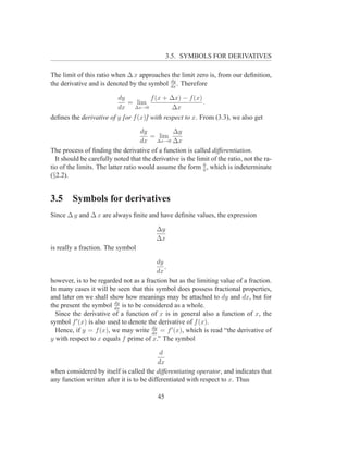 3.5. SYMBOLS FOR DERIVATIVES

The limit of this ratio when ∆ x approaches the limit zero is, from our deﬁnition,
                                            dy
the derivative and is denoted by the symbol dx . Therefore

                         dy           f (x + ∆x) − f (x)
                             = lim                        .
                         dx ∆x→0              ∆x
deﬁnes the derivative of y [or f (x)] with respect to x. From (3.3), we also get

                                     dy         ∆y
                                        = lim
                                    dx ∆x→0 ∆x
The process of ﬁnding the derivative of a function is called differentiation.
  It should be carefully noted that the derivative is the limit of the ratio, not the ra-
tio of the limits. The latter ratio would assume the form 0 , which is indeterminate
                                                             0
(§2.2).


3.5     Symbols for derivatives
Since ∆ y and ∆ x are always ﬁnite and have deﬁnite values, the expression

                                          ∆y
                                          ∆x
is really a fraction. The symbol

                                         dy
                                            ,
                                         dx
however, is to be regarded not as a fraction but as the limiting value of a fraction.
In many cases it will be seen that this symbol does possess fractional properties,
and later on we shall show how meanings may be attached to dy and dx, but for
                         dy
the present the symbol dx is to be considered as a whole.
  Since the derivative of a function of x is in general also a function of x, the
symbol f ′ (x) is also used to denote the derivative of f (x).
                                       dy
  Hence, if y = f (x), we may write dx = f ′ (x), which is read “the derivative of
y with respect to x equals f prime of x.” The symbol

                                            d
                                           dx
when considered by itself is called the differentiating operator, and indicates that
any function written after it is to be differentiated with respect to x. Thus

                                           45
 