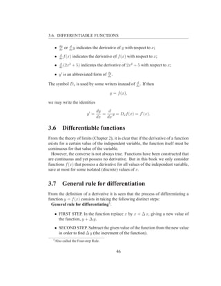 3.6. DIFFERENTIABLE FUNCTIONS

          dy         d
   •      dx
               or   dx
                       y   indicates the derivative of y with respect to x;
           d
   •      dx
             f (x)    indicates the derivative of f (x) with respect to x;
           d
   •      dx
             (2x2    + 5) indicates the derivative of 2x2 + 5 with respect to x;
                                              dy
   • y ′ is an abbreviated form of            dx
                                                 .
                                                                d
The symbol Dx is used by some writers instead of               dx
                                                                  .   If then

                                               y = f (x),

we may write the identities
                                        dy    d
                                 y′ =      =    y = Dx f (x) = f ′ (x).
                                        dx   dx

3.6         Differentiable functions
From the theory of limits (Chapter 2), it is clear that if the derivative of a function
exists for a certain value of the independent variable, the function itself must be
continuous for that value of the variable.
  However, the converse is not always true. Functions have been constructed that
are continuous and yet possess no derivative. But in this book we only consider
functions f (x) that possess a derivative for all values of the independent variable,
save at most for some isolated (discrete) values of x.


3.7         General rule for differentiation
From the deﬁnition of a derivative it is seen that the process of differentiating a
function y = f (x) consists in taking the following distinct steps:
  General rule for differentiating5 :

   • FIRST STEP. In the function replace x by x + ∆ x, giving a new value of
     the function, y + ∆ y.

   • SECOND STEP. Subtract the given value of the function from the new value
     in order to ﬁnd ∆ y (the increment of the function).
   5
       Also called the Four-step Rule.


                                                     46
 