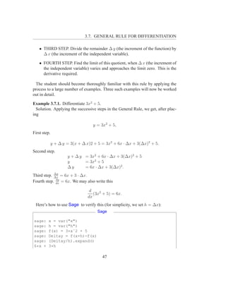 3.7. GENERAL RULE FOR DIFFERENTIATION

    • THIRD STEP. Divide the remainder ∆ y (the increment of the function) by
      ∆ x (the increment of the independent variable).

    • FOURTH STEP. Find the limit of this quotient, when ∆ x (the increment of
      the independent variable) varies and approaches the limit zero. This is the
      derivative required.

  The student should become thoroughly familiar with this rule by applying the
process to a large number of examples. Three such examples will now be worked
out in detail.

Example 3.7.1. Differentiate 3x2 + 5.
  Solution. Applying the successive steps in the General Rule, we get, after plac-
ing

                                   y = 3x2 + 5,
First step.

              y + ∆ y = 3(x + ∆ x)2 + 5 = 3x2 + 6x · ∆x + 3(∆x)2 + 5.
Second step.
                      y + ∆ y = 3x2 + 6x · ∆x + 3(∆x)2 + 5
                      y       = 3x2 + 5
                      ∆y      = 6x · ∆x + 3(∆x)2 .
            ∆y
Third step. ∆x = 6x + 3 · ∆x.
             dy
Fourth step. dx = 6x. We may also write this

                                 d
                                   (3x2 + 5) = 6x.
                                dx
 Here’s how to use Sage to verify this (for simplicity, we set h = ∆x):
                                     Sage

sage:    x = var("x")
sage:    h = var("h")
sage:    f(x) = 3*xˆ2 + 5
sage:    Deltay = f(x+h)-f(x)
sage:    (Deltay/h).expand()
6*x +    3*h

                                        47
 