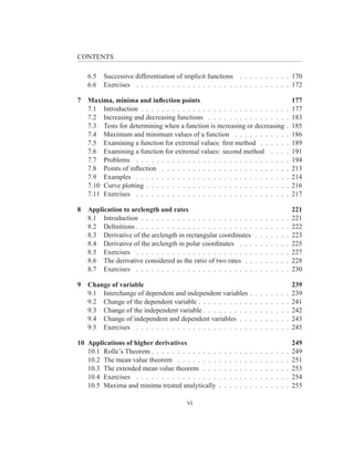 CONTENTS

    6.5   Successive differentiation of implicit functions . . . . . . . . . . 170
    6.6   Exercises . . . . . . . . . . . . . . . . . . . . . . . . . . . . . . 172

7   Maxima, minima and inﬂection points                                                                     177
    7.1 Introduction . . . . . . . . . . . . . . . . . . . . . . . . . . . .                            .   177
    7.2 Increasing and decreasing functions . . . . . . . . . . . . . . .                               .   183
    7.3 Tests for determining when a function is increasing or decreasing                               .   185
    7.4 Maximum and minimum values of a function . . . . . . . . . .                                    .   186
    7.5 Examining a function for extremal values: ﬁrst method . . . . .                                 .   189
    7.6 Examining a function for extremal values: second method . . .                                   .   191
    7.7 Problems . . . . . . . . . . . . . . . . . . . . . . . . . . . . .                              .   194
    7.8 Points of inﬂection . . . . . . . . . . . . . . . . . . . . . . . .                             .   213
    7.9 Examples . . . . . . . . . . . . . . . . . . . . . . . . . . . . .                              .   214
    7.10 Curve plotting . . . . . . . . . . . . . . . . . . . . . . . . . . .                           .   216
    7.11 Exercises . . . . . . . . . . . . . . . . . . . . . . . . . . . . .                            .   217

8   Application to arclength and rates                                                                      221
    8.1 Introduction . . . . . . . . . . . . . . . . . . . . . .                .   .   .   .   .   .   .   221
    8.2 Deﬁnitions . . . . . . . . . . . . . . . . . . . . . . .                .   .   .   .   .   .   .   222
    8.3 Derivative of the arclength in rectangular coordinates                  .   .   .   .   .   .   .   223
    8.4 Derivative of the arclength in polar coordinates . . .                  .   .   .   .   .   .   .   225
    8.5 Exercises . . . . . . . . . . . . . . . . . . . . . . .                 .   .   .   .   .   .   .   227
    8.6 The derivative considered as the ratio of two rates . .                 .   .   .   .   .   .   .   228
    8.7 Exercises . . . . . . . . . . . . . . . . . . . . . . .                 .   .   .   .   .   .   .   230

9   Change of variable                                                                                      239
    9.1 Interchange of dependent and independent variables                  .   .   .   .   .   .   .   .   239
    9.2 Change of the dependent variable . . . . . . . . . .                .   .   .   .   .   .   .   .   241
    9.3 Change of the independent variable . . . . . . . . .                .   .   .   .   .   .   .   .   242
    9.4 Change of independent and dependent variables . .                   .   .   .   .   .   .   .   .   243
    9.5 Exercises . . . . . . . . . . . . . . . . . . . . . .               .   .   .   .   .   .   .   .   245

10 Applications of higher derivatives                                                                       249
   10.1 Rolle’s Theorem . . . . . . . . . . . . .   .   .   .   .   .   .   .   .   .   .   .   .   .   .   249
   10.2 The mean value theorem . . . . . . . .      .   .   .   .   .   .   .   .   .   .   .   .   .   .   251
   10.3 The extended mean value theorem . . .       .   .   .   .   .   .   .   .   .   .   .   .   .   .   253
   10.4 Exercises . . . . . . . . . . . . . . . .   .   .   .   .   .   .   .   .   .   .   .   .   .   .   254
   10.5 Maxima and minima treated analytically      .   .   .   .   .   .   .   .   .   .   .   .   .   .   255

                                        vi
 