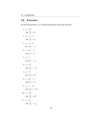 3.8. EXERCISES

3.8     Exercises
Use the General Rule, §3.7 in differentiating the following functions:

   1. y = 3x2
              dy
      Ans:    dx
                   = 6x

   2. y = x2 + 2
              dy
      Ans:    dx
                   = 2x

   3. y = 5 − 4x
              dy
      Ans:    dx
                   = −4

   4. s = 2t2 − 4
              ds
      Ans:    dt
                   = 4t
             1
   5. y =    x
           dy     1
      Ans: dx = − x2
             x+2
   6. y =     x
              dy
      Ans:    dx
                   = − −2
                       x2

   7. y = x3
              dy
      Ans:    dx
                   = 3x2

   8. y = 2x2 − 3
              dy
      Ans:    dx
                   = 4x

   9. y = 1 − 2x3
              dy
      Ans:    dx
                   = −6x2

 10. ρ = aθ2
              dρ
      Ans:    dθ
                   = 2aθ
             2
 11. y =     x2
              dy       4
      Ans:    dx
                   = − x3

                                       50
 