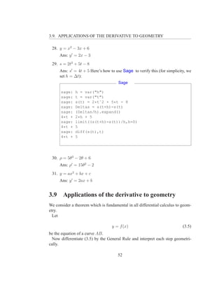 3.9. APPLICATIONS OF THE DERIVATIVE TO GEOMETRY

 28. y = x2 − 3x + 6
      Ans: y ′ = 2x − 3
 29. s = 2t2 + 5t − 8
      Ans: s′ = 4t + 5 Here’s how to use Sage to verify this (for simplicity, we
      set h = ∆t):
                                       Sage

      sage:   h = var("h")
      sage:   t = var("t")
      sage:   s(t) = 2*tˆ2 + 5*t - 8
      sage:   Deltas = s(t+h)-s(t)
      sage:   (Deltas/h).expand()
      4*t +   2*h + 5
      sage:   limit((s(t+h)-s(t))/h,h=0)
      4*t +   5
      sage:   diff(s(t),t)
      4*t +   5




 30. ρ = 5θ3 − 2θ + 6
      Ans: ρ′ = 15θ2 − 2
 31. y = ax2 + bx + c
      Ans: y ′ = 2ax + b


3.9    Applications of the derivative to geometry
We consider a theorem which is fundamental in all differential calculus to geom-
etry.
  Let

                                   y = f (x)                               (3.5)
be the equation of a curve AB.
  Now differentiate (3.5) by the General Rule and interpret each step geometri-
cally.

                                      52
 