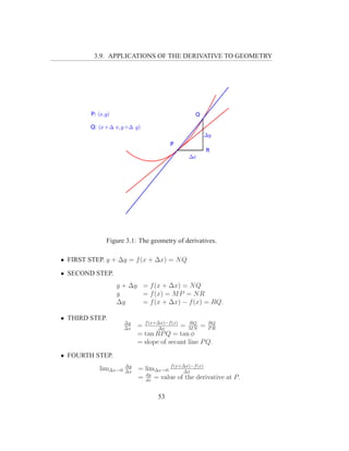 3.9. APPLICATIONS OF THE DERIVATIVE TO GEOMETRY




              Figure 3.1: The geometry of derivatives.

• FIRST STEP. y + ∆y = f (x + ∆x) = N Q
• SECOND STEP.
                 y + ∆y = f (x + ∆x) = N Q
                 y      = f (x) = M P = N R
                 ∆y     = f (x + ∆x) − f (x) = RQ.

• THIRD STEP.
                      ∆y
                      ∆x
                           = f (x+∆x)−f (x) = M N = RQ
                                  ∆x
                                              RQ
                                                     PR
                           = tan RP Q = tan φ
                           = slope of secant line P Q.
• FOURTH STEP.
            lim∆x→0   ∆y
                      ∆x
                           = lim∆x→0 f (x+∆x)−f (x)
                                          ∆x
                             dy
                           = dx = value of the derivative at P.

                                  53
 
