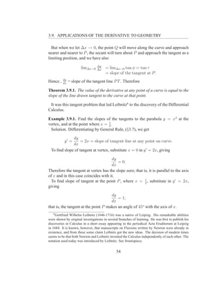 3.9. APPLICATIONS OF THE DERIVATIVE TO GEOMETRY

  But when we let ∆x → 0, the point Q will move along the curve and approach
nearer and nearer to P , the secant will turn about P and approach the tangent as a
limiting position, and we have also
                                 ∆y
                      lim∆x→0    ∆x
                                       = lim∆x→0 tan φ = tan τ
                                       = slope of the tangent at P.
          dy
Hence ,   dx
               = slope of the tangent line P T . Therefore

Theorem 3.9.1. The value of the derivative at any point of a curve is equal to the
slope of the line drawn tangent to the curve at that point.

 It was this tangent problem that led Leibnitz6 to the discovery of the Differential
Calculus.

Example 3.9.1. Find the slopes of the tangents to the parabola y = x2 at the
                                   1
vertex, and at the point where x = 2 .
 Solution. Differentiating by General Rule, (§3.7), we get

             dy
           y′ =   = 2x = slope of tangent line at any point on curve.
             dx
 To ﬁnd slope of tangent at vertex, substitute x = 0 in y ′ = 2x, giving

                                      dy
                                         = 0.
                                      dx
Therefore the tangent at vertex has the slope zero; that is, it is parallel to the axis
of x and in this case coincides with it.
                                                          1
  To ﬁnd slope of tangent at the point P , where x = 2 , substitute in y ′ = 2x,
giving

                                      dy
                                          = 1;
                                      dx
that is, the tangent at the point P makes an angle of 45o with the axis of x.
   6
     Gottfried Wilhelm Leibnitz (1646-1716) was a native of Leipzig. His remarkable abilities
were shown by original investigations in several branches of learning. He was ﬁrst to publish his
discoveries in Calculus in a short essay appearing in the periodical Acta Eruditorum at Leipzig
in 1684. It is known, however, that manuscripts on Fluxions written by Newton were already in
existence, and from these some claim Leibnitz got the new ideas. The decision of modern times
seems to be that both Newton and Leibnitz invented the Calculus independently of each other. The
notation used today was introduced by Leibnitz. See frontispiece.


                                               54
 