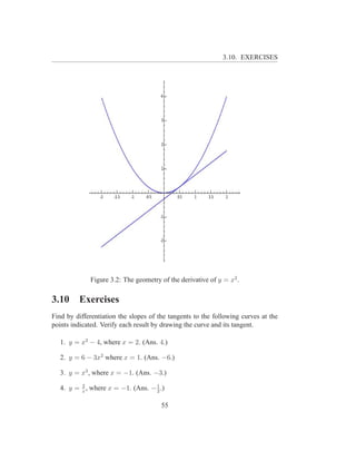 3.10. EXERCISES




             Figure 3.2: The geometry of the derivative of y = x2 .

3.10     Exercises
Find by differentiation the slopes of the tangents to the following curves at the
points indicated. Verify each result by drawing the curve and its tangent.

   1. y = x2 − 4, where x = 2. (Ans. 4.)

   2. y = 6 − 3x2 where x = 1. (Ans. −6.)

   3. y = x3 , where x = −1. (Ans. −3.)

   4. y = x , where x = −1. (Ans. − 1 .)
          2
                                    2


                                       55
 