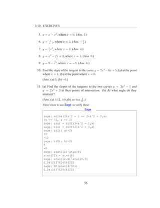 3.10. EXERCISES

  5. y = x − x2 , where x = 0. (Ans. 1.)
            1
  6. y =   x−1
               ,   where x = 3. (Ans. − 1 .)
                                        4

         1
  7. y = 2 x2 , where x = 4. (Ans. 4.)

  8. y = x2 − 2x + 3, where x = 1. (Ans. 0.)

  9. y = 9 − x2 , where x = −3. (Ans. 6.)

 10. Find the slope of the tangent to the curve y = 2x3 − 6x + 5, (a) at the point
     where x = 1; (b) at the point where x = 0.
     (Ans. (a) 0; (b) −6.)

 11. (a) Find the slopes of the tangents to the two curves y = 3x2 − 1 and
     y = 2x2 + 3 at their points of intersection. (b) At what angle do they
     intersect?
                                    4
     (Ans. (a) ±12, ±8; (b) arctan 97 .)
      Here’s how to use Sage to verify these:
                                          Sage

      sage: solve(3*xˆ2 - 1 == 2*xˆ2 + 3,x)
      [x == -2, x == 2]
      sage: g(x) = diff(3*xˆ2 - 1,x)
      sage: h(x) = diff(2*xˆ2 + 3,x)
      sage: g(2); g(-2)
      12
      -12
      sage: h(2); h(-2)
      8
      -8
      sage: atan(12)-atan(8)
      atan(12) - atan(8)
      sage: atan(12.0)-atan(8.0)
      0.0412137626583202
      sage: RR(atan(4/97))
      0.0412137626583202



                                          56
 